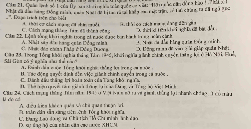 Quân lệnh số 1 của Ủy ban khởi nghĩa toàn quốc có viết: “Hỡi quốc dân đồng bào !..Phát xit
Nhật đã đầu hàng Đống minh, quân Nhật đã bị tan rã tại khắp các mặt trận, kẻ thù chúng ta đã ngã gục
..”. Đoạn trích trên cho biết
A. thời cơ cách mạng đã chín muồi. B. thời cơ cách mạng đang đến gần.
C. Cách mạng tháng Tám đã thành công . D. thời kì tiền khởi nghĩa đã bắt đầu.
Câu 22. Lệnh tổng khởi nghĩa trong cả nước được ban hành trong hoàn cảnh
A. Nhật sắp đầu hàng quân Đồng minh. B. Nhật đã đầu hàng quân Đồng minh.
C. Nhật đảo chính Pháp ở Đông Dương. D. Đồng minh đã vào giải giáp quân Nhật.
Câu 23. Trong Tổng khởi nghĩa tháng Tám 1945, khởi nghĩa giành chính quyền thắng lợi ở Hà Nội, Huế,
Sài Gòn có ý nghĩa như thế nào?
A. Đánh dấu cuộc Tổng khởi nghĩa thắng lợi trong cả nước .
B. Tác động quyết định đến việc giành chính quyền trong cả nước .
C. Đánh dấu thắng lợi hoàn toàn của Tổng khởi nghĩa.
D. Thể hiện quyết tâm giành thắng lợi của Đảng và Tổng bộ Việt Minh.
Câu 24. Cách mạng tháng Tám năm 1945 ở Việt Nam nồ ra và giành thắng lợi nhanh chóng, ít đồ máu
là do có
A. điều kiện khách quân và chủ quan thuận lợi.
B. toàn dân sẵn sàng tiến lênh Tổng khởi nghĩa.
C. Đảng Lao động và Chủ tịch Hồ Chí minh lãnh đạo.
D. sự ủng hộ của nhân dân các nước XHCN.