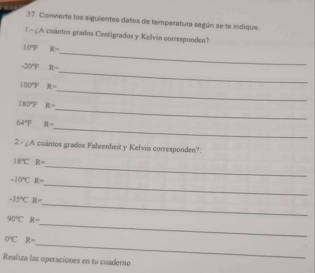 Convierte los siguientes datos de temperatura según se te indique. 
1.- ¿A cuántos grados Centigrados y Kelvin corresponden?: 
_
10°F R=
-20°F R=
_
100°F R=
_ 
_
180°F R=
_
64°F R=
2.- ¿A cuántos grados Fahrenheit y Kelvin corresponden?: 
_
18°C R=
_
-10°C R=
_
-35°C R=
_
90°C R=
_
0°C R=
Realiza las operaciones en tu cuaderno