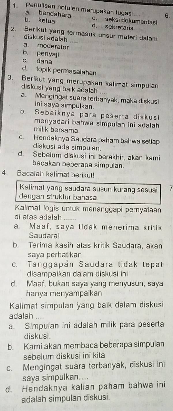 Penulisan notulen merupakan tugas
6.
a bendahara c. seksi dokumentasi
b. ketua d. sekretaris
2. Berikut yang termasuk unsur materi dalam
diskusi adalah ....
a. moderator
b. penyaji
c. dana
d. topik permasalahan
3. Berikut yang merupakan kalimat simpulan
diskusi yang baik adalah
a. Mengingat suara terbanyak, maka diskusi
ini saya simpulkan.
b. Sebaiknya para peserta diskusi
menyadari bahwa simpulan ini adalah 
milik bersama
c. Hendaknya Saudara paham bahwa setiap
diskusi ada simpulan.
d. Sebelum diskusi ini berakhir, akan kami
bacakan beberapa simpulan.
4 Bacalah kalimat berikut!
Kalimat yang saudara susun kurang sesuai 7
dengan struktur bahasa
Kalimat logis untuk menanggapi pernyataan
di atas adalah ......
a. Maaf, saya tidak menerima kritik
Saudara!
b. Terima kasih atas kritik Saudara, akan
saya perhatikan
c. Tanggapan Saudara tidak tepat
disampaikan dalam diskusi ini
d. Maaf, bukan saya yang menyusun, saya
hanya menyampaikan
Kalimat simpulan yang baik dalam diskusi
adalah ....
a. Simpulan ini adalah milik para peserta
diskusi.
b. Kami akan membaca beberapa simpulan
sebelum diskusi ini kita
c. Mengingat suara terbanyak, diskusi ini
saya simpulkan....
d. Hendaknya kalian paham bahwa ini
adalah simpulan diskusi.