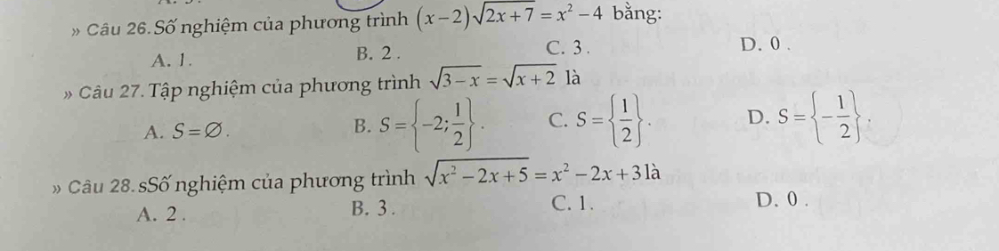 Câu 26.Số nghiệm của phương trình (x-2)sqrt(2x+7)=x^2-4 bằng:
A. 1. B. 2.
C. 3. D. 0.
Câu 27. Tập nghiệm của phương trình sqrt(3-x)=sqrt(x+2) là
A. S=varnothing.
B. S= -2; 1/2 . C. S=  1/2 . D. S= - 1/2 . 
Câu 28. sSố nghiệm của phương trình sqrt(x^2-2x+5)=x^2-2x+31a
A. 2. B. 3. C. 1.
D. 0.