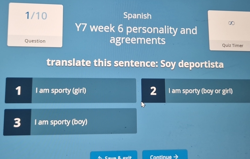 1/10 Spanish 
Y7 week 6 personality and 
Question agreements Quiz Timer 
translate this sentence: Soy deportista 
1 I am sporty (girl) 2 I am sporty (boy or girl) 
3 I am sporty (boy) 
6. Save & evit Continue