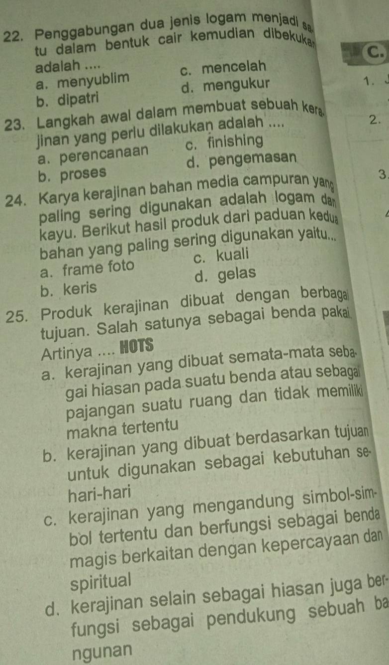 Penggabungan dua jenis logam menjadi s
tu dalam bentuk cair kemudian dibekukan
C
adalah ....
a.menyublim c. mencelah
b. dipatri d. mengukur
1.
23. Langkah awal dalam membuat sebuah kera
jinan yang perlu dilakukan adalah ....
2.
a. perencanaan c. finishing
d. pengemasan
b.proses
24. Karya kerajinan bahan media campuran yang 3
paling sering digunakan adalah logam dan
kayu. Berikut hasil produk dari paduan kedu
bahan yang paling sering digunakan yaitu...
a. frame foto c. kuali
b. keris d. gelas
25. Produk kerajinan dibuat dengan berbaga
tujuan. Salah satunya sebagai benda pakai.
Artinya .... HOTS
a. kerajinan yang dibuat semata-mata seba
gai hiasan pada suatu benda atau sebaga
pajangan suatu ruang dan tidak memiliki
makna tertentu
b. kerajinan yang dibuat berdasarkan tujuan
untuk digunakan sebagai kebutuhan s
hari-hari
c. kerajinan yang mengandung simbol-sim-
bol tertentu dan berfungsi sebagai benda
magis berkaitan dengan kepercayaan dan
spiritual
d. kerajinan selain sebagai hiasan juga ber-
fungsi sebagai pendukung sebuah ba
ngunan