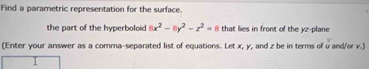 Find a parametric representation for the surface. 
the part of the hyperboloid 8x^2-8y^2-z^2=8 that lies in front of the yz -plane 
(Enter your answer as a comma-separated list of equations. Let x, y, and z be in terms of u and/or v.)