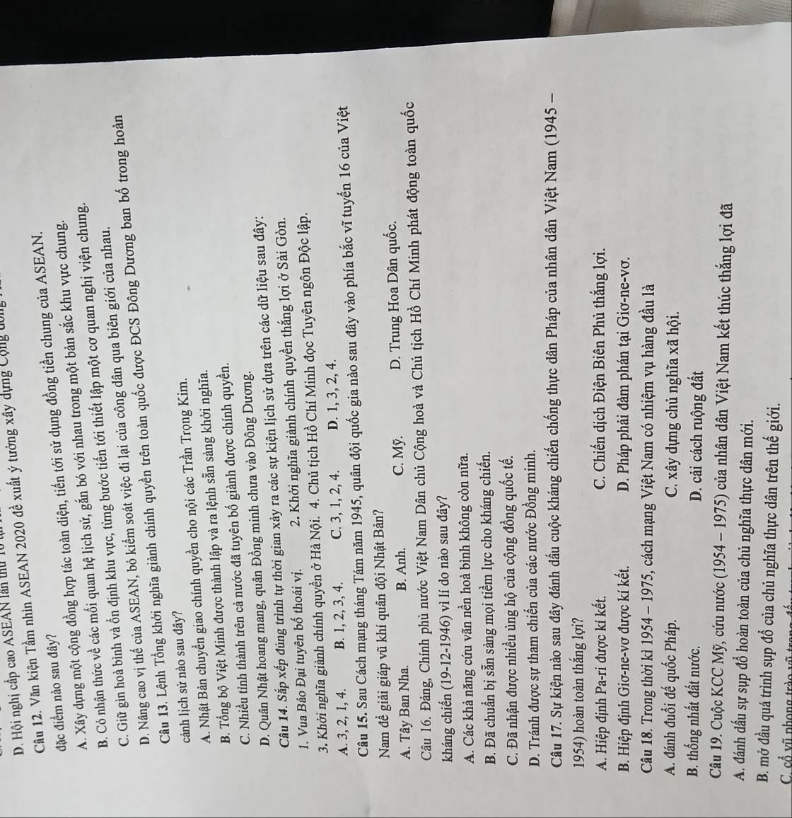 D. Hội nghị cấp cao ASEAN lần thủ lú t
Câu 12. Văn kiện Tầm nhìn ASEAN 2020 đề xuất ý tưởng xây dựng Cộng đới
đặc điểm nào sau đây?
A. Xây dựng một cộng đồng hợp tác toàn diện, tiến tới sử dụng đồng tiền chung của ASEAN.
B. Có nhận thức về các mối quan hệ lịch sử, gắn bó với nhau trong một bản sắc khu vực chung.
C. Giữ gìn hoà bình và ổn định khu vực, từng bước tiến tới thiết lập một cơ quan nghị viện chung.
D. Nâng cao vị thế của ASEAN, bỏ kiểm soát việc đi lại của công dân qua biên giới của nhau.
Câu 13. Lệnh Tổng khởi nghĩa giành chính quyền trên toàn quốc được ĐCS Đông Dương ban bố trong hoàn
cảnh lịch sử nào sau đây?
A. Nhật Bản chuyển giao chính quyền cho nội các Trần Trọng Kim.
B. Tổng bộ Việt Minh được thành lập và ra lệnh sẵn sàng khởi nghĩa.
C. Nhiều tỉnh thành trên cả nước đã tuyên bố giành được chính quyền.
D. Quân Nhật hoang mang, quân Đồng minh chưa vào Đông Dương.
Câu 14. Sắp xếp đúng trình tự thời gian xảy ra các sự kiện lịch sử dựa trên các dữ liệu sau đây:
1. Vua Bảo Đại tuyên bố thoái vị. 2. Khởi nghĩa giành chính quyền thắng lợi ở Sài Gòn.
3. Khởi nghĩa giành chính quyền ở Hà Nội. 4. Chủ tịch Hồ Chí Minh đọc Tuyên ngôn Độc lập.
A. 3, 2, 1, 4. B. 1, 2, 3, 4. C. 3, 1, 2, 4. D. 1, 3, 2, 4.
Câu 15. Sau Cách mạng tháng Tám năm 1945, quân đội quốc gia nào sau đây vào phía bắc vĩ tuyến 16 của Việt
Nam để giải giáp vũ khí quân đội Nhật Bản?
A. Tây Ban Nha. B. Anh. C. Mỹ. D. Trung Hoa Dân quốc.
Câu 16. Đảng, Chính phủ nước Việt Nam Dân chủ Cộng hoà và Chủ tịch Hồ Chí Minh phát động toàn quốc
kháng chiến (19-12-1946) vì lí do nào sau đây?
A. Các khả năng cứu vãn nền hoà bình không còn nữa.
B. Đã chuẩn bị sẵn sàng mọi tiểm lực cho kháng chiến.
C. Đã nhận được nhiều ủng hộ của cộng đồng quốc tế.
D. Tránh được sự tham chiến của các nước Đồng minh.
Câu 17. Sự kiện nào sau đây đánh dấu cuộc kháng chiến chống thực dân Pháp của nhân dân Việt Nam (1945 -
1954) hoàn toàn thắng lợi?
A. Hiệp định Pa-ri được kí kết.  C. Chiến dịch Điện Biên Phủ thắng lợi.
B. Hiệp định Giơ-ne-vơ được kí kết. D. Pháp phải đàm phán tại Giơ-ne-vơ.
Câu 18. Trong thời kì 1954 - 1975, cách mạng Việt Nam có nhiệm vụ hàng đầu là
A. đánh đuổi đế quốc Pháp. C. xây dựng chủ nghĩa xã hội.
B. thống nhất đất nước. D. cải cách ruộng đất
Câu 19. Cuộc KCC Mỹ, cứu nước (1954 - 1975) của nhân dân Việt Nam kết thúc thắng lợi đã
A. đánh dấu sự sụp đổ hoàn toàn của chủ nghĩa thực dân mới.
B. mở đầu quá trình sụp đổ của chủ nghĩa thực dân trên thế giới.
C. cổ vũ phong trào