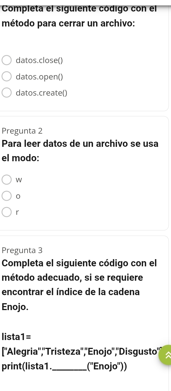 Completa el siguiente código con el 
método para cerrar un archivo: 
datos.close() 
datos.open() 
datos.create() 
Pregunta 2 
Para leer datos de un archivo se usa 
el modo: 
W 
0 
r 
Pregunta 3 
Completa el siguiente código con el 
método adecuado, si se requiere 
encontrar el índice de la cadena 
Enojo. 
lista 1= 
[''Alegria'','Tristeza'',''Enojo'','Disgusto'' 
print(lista1._ (''Enojo''))