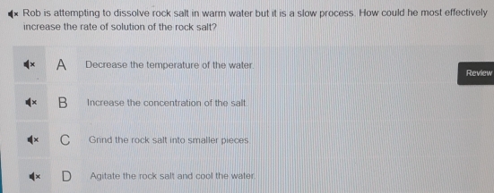 Rob is attempting to dissolve rock salt in warm water but it is a slow process. How could he most effectively
increase the rate of solution of the rock salt?
A Decrease the temperature of the water. Review
B Increase the concentration of the salt.
Grind the rock salt into smaller pieces
Agitate the rock salt and cool the water.