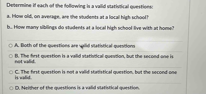 Determine if each of the following is a valid statistical questions:
a. How old, on average, are the students at a local high school?
b.. How many siblings do students at a local high school live with at home?
A. Both of the questions are valid statistical questions
B. The first question is a valid statistical question, but the second one is
not valid.
C. The first question is not a valid statistical question, but the second one
is valid.
D. Neither of the questions is a valid statistical question.