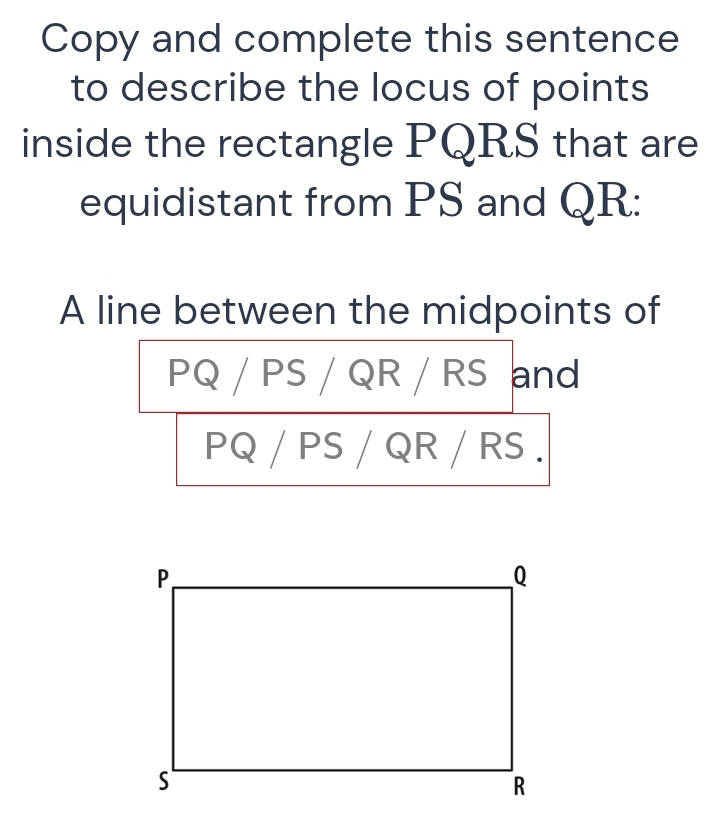 Copy and complete this sentence 
to describe the locus of points 
inside the rectangle PQRS that are 
equidistant from PS and QR : 
A line between the midpoints of
PQ / PS / QR / RS and
PQ / PS / QR / RS.