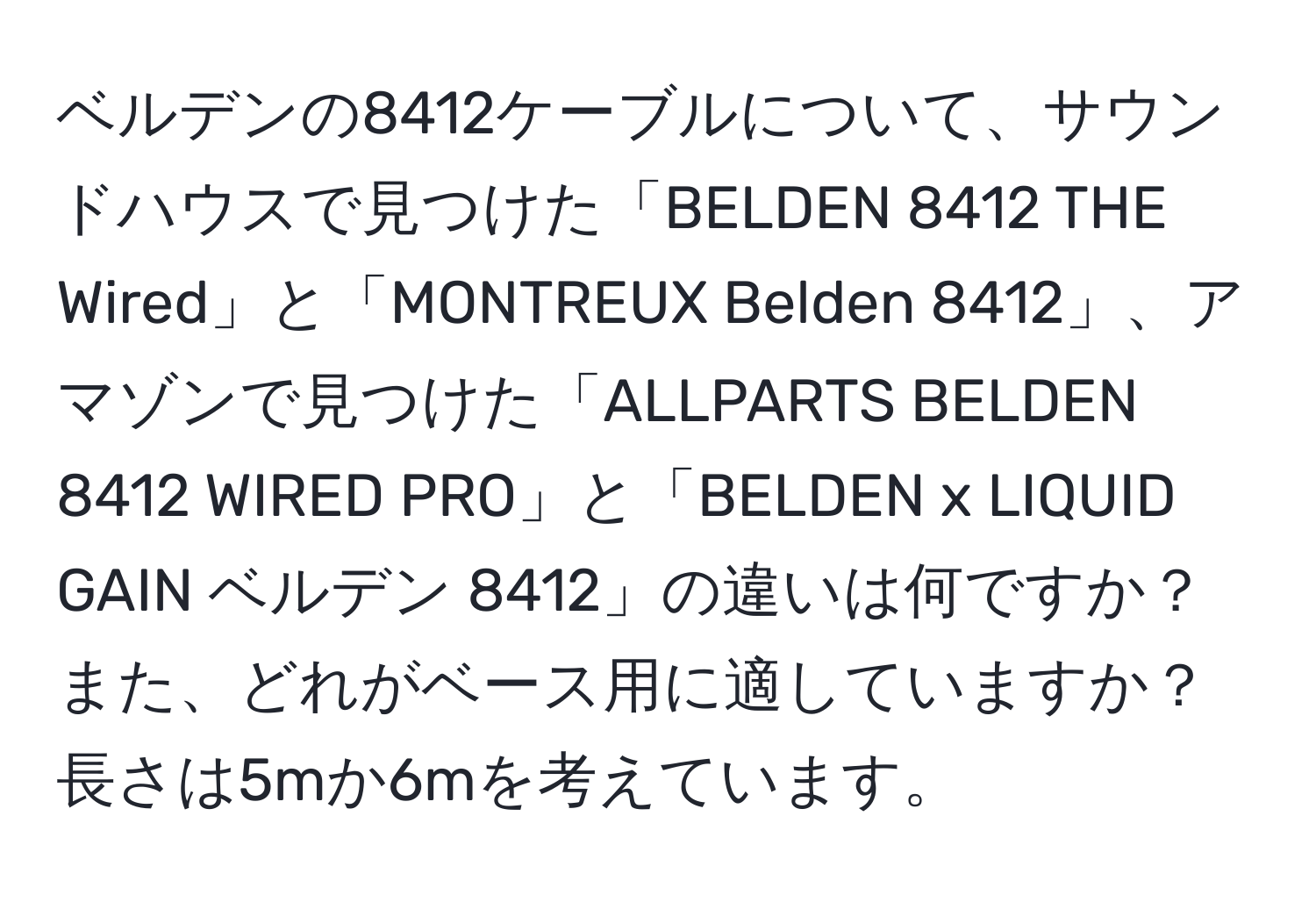 ベルデンの8412ケーブルについて、サウンドハウスで見つけた「BELDEN 8412 THE Wired」と「MONTREUX Belden 8412」、アマゾンで見つけた「ALLPARTS BELDEN 8412 WIRED PRO」と「BELDEN x LIQUID GAIN ベルデン 8412」の違いは何ですか？また、どれがベース用に適していますか？長さは5mか6mを考えています。