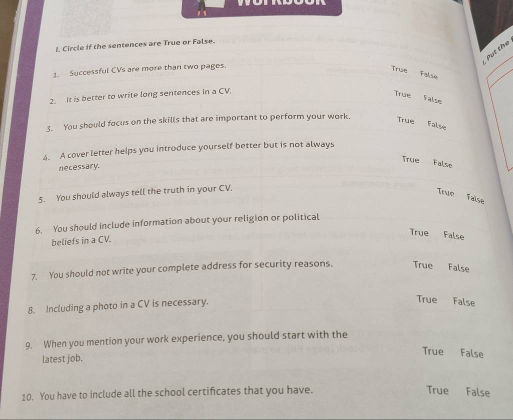 Circle if the sentences are True or False.
Put the
1. Successful CVs are more than two pages.
True False
2. It is better to write long sentences in a CV.
True False
3. You should focus on the skills that are important to perform your work. True False
4. A cover letter helps you introduce yourself better but is not always
True _ False
necessary.
5. You should always tell the truth in your CV.
True False
6. You should include information about your religion or political
True False
beliefs in a CV.
7. You should not write your complete address for security reasons.
True False
8. Including a photo in a CV is necessary.
True False
9. When you mention your work experience, you should start with the
latest job.
True False
10. You have to include all the school certificates that you have. True False