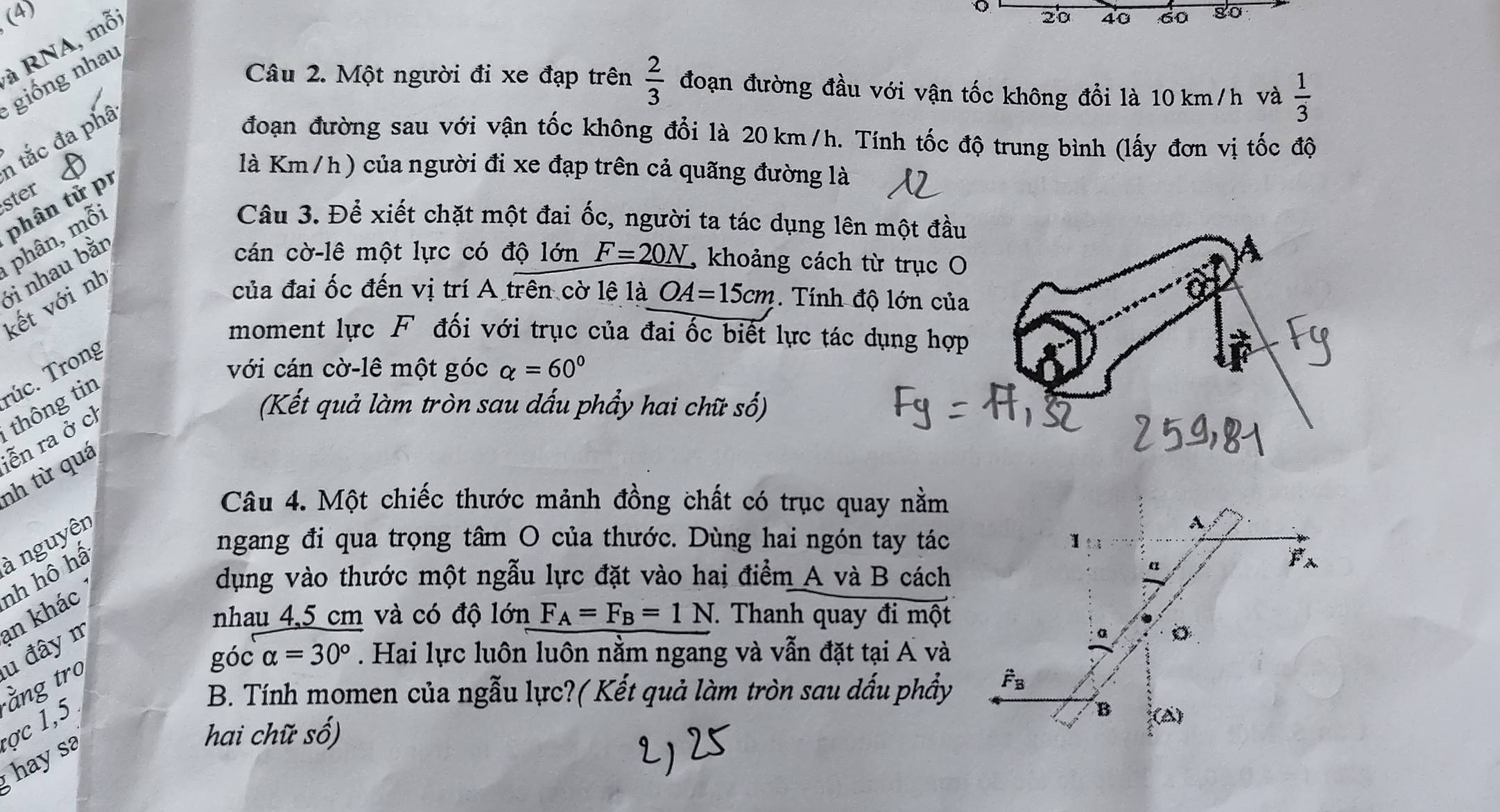 (4) 20 40 60 80
à RNA, mỗ:
o
giống nhau
Câu 2. Một người đi xe đạp trên  2/3  đoạn đường đầu với vận tốc không đổi là 10 km/h và  1/3 
tắc đa phâ
đoạn đường sau với vận tốc không đổi là 20 km/h. Tính tốc độ trung bình (lấy đơn vị tốc độ
ster 
phân tử pr
là Km /h) của người đi xe đạp trên cả quãng đường là
phân, mỗi
Câu 3. Để xiết chặt một đai ốc, người ta tác dụng lên một đầ
ởi nhau bằn
cán cờ-lê một lực có độ lớn F=20N , khoảng cách từ trục 
kết với nh
của đai ốc đến vị trí A trên cờ lệ là OA=15cm. Tính độ lớn củ
moment lực F đối với trục của đai ốc biết lực tác dụng hợ
Túc. Trong
với cán cờ-lê một góc alpha =60°
nh từ quá ễn ra ở ch thông tin
(Kết quả làm tròn sau dấu phẩy hai chữ số)
Câu 4. Một chiếc thước mảnh đồng chất có trục quay nằm
à nguyên
ngang đi qua trọng tâm O của thước. Dùng hai ngón tay tác
A
dụng vào thước một ngẫu lực đặt vào hai điểm A và B cách
nhau 4,5 cm và có độ lớn F_A=F_B=1N T Thanh quay đi một
ằng trợ u đây m an khác nh hô hấ
a
góc alpha =30°. Hai lực luôn luôn nằm ngang và vẫn đặt tại A và
B. Tính momen của ngẫu lực?( Kết quả làm tròn sau dấu phẩy hat F_B
B A)
hai chữ số)
;  hay sa ợc 1,5