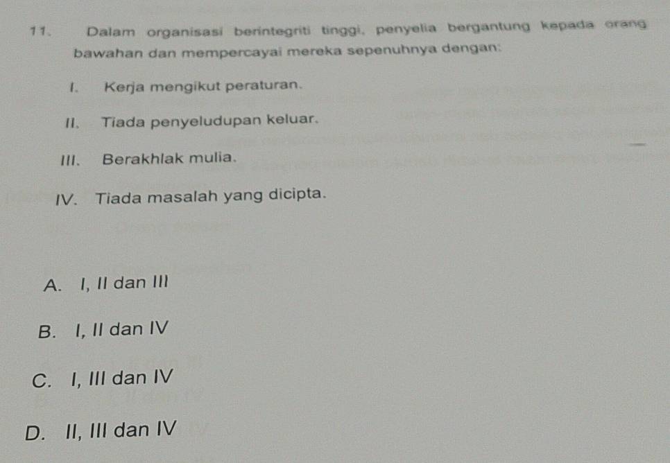 Dalam organisasi berintegriti tinggi, penyelia bergantung kepada orang
bawahan dan mempercayai mereka sepenuhnya dengan:
I. Kerja mengikut peraturan.
II. Tiada penyeludupan keluar.
III. Berakhlak mulia.
IV. Tiada masalah yang dicipta.
A. I, II dan III
B. I, II dan IV
C. I, III dan IV
D. II, III dan IV