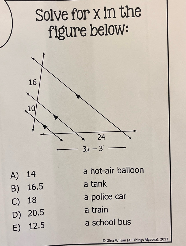 Solve for x in the
figure below:
A) 14
a hot-air balloon
B) 16.5 a tank
C) 18 a police car
D) 20.5 a train
E) 12.5
a school bus
© Gina Wilson (All Things Algebra), 2013