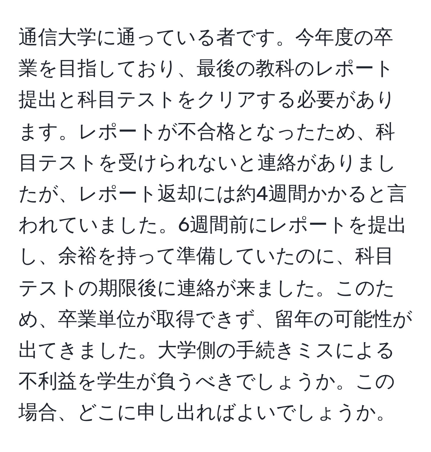 通信大学に通っている者です。今年度の卒業を目指しており、最後の教科のレポート提出と科目テストをクリアする必要があります。レポートが不合格となったため、科目テストを受けられないと連絡がありましたが、レポート返却には約4週間かかると言われていました。6週間前にレポートを提出し、余裕を持って準備していたのに、科目テストの期限後に連絡が来ました。このため、卒業単位が取得できず、留年の可能性が出てきました。大学側の手続きミスによる不利益を学生が負うべきでしょうか。この場合、どこに申し出ればよいでしょうか。