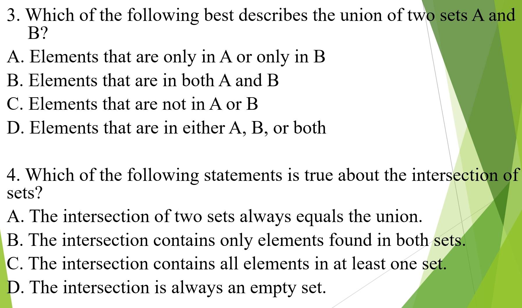 Which of the following best describes the union of two sets A and
B?
A. Elements that are only in A or only in B
B. Elements that are in both A and B
C. Elements that are not in A or B
D. Elements that are in either A, B, or both
4. Which of the following statements is true about the intersection of
sets?
A. The intersection of two sets always equals the union.
B. The intersection contains only elements found in both sets.
C. The intersection contains all elements in at least one set.
D. The intersection is always an empty set.