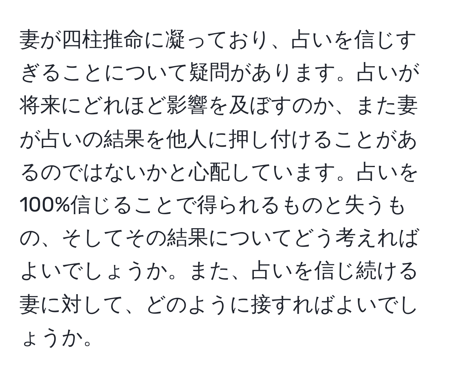 妻が四柱推命に凝っており、占いを信じすぎることについて疑問があります。占いが将来にどれほど影響を及ぼすのか、また妻が占いの結果を他人に押し付けることがあるのではないかと心配しています。占いを100%信じることで得られるものと失うもの、そしてその結果についてどう考えればよいでしょうか。また、占いを信じ続ける妻に対して、どのように接すればよいでしょうか。