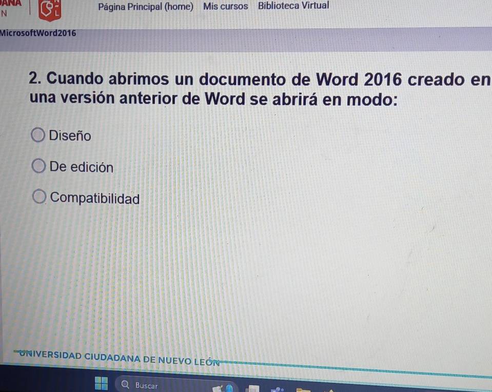 Página Principal (home) Mis cursos Biblioteca Virtual
N
MicrosoftWord 2016
2. Cuando abrimos un documento de Word 2016 creado en
una versión anterior de Word se abrirá en modo:
Diseño
De edición
Compatibilidad
UNIVERSIDAD CIUDADANA DE NUEVO LEÓN
Buscar