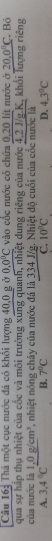 Thả một cục nước đá có khổi lượng 40, 0 g ở 0, 0°C vào cốc nước có chứa 0, 20 lít nước ở 20, 0°C Bỏ
qua sự hấp thụ nhiệt của cốc và môi trường xung quanh, nhiệt dung riêng của nước 4, 2 J/g. K, khối lượng riêng
của nước là 1,0g/cm^3 , nhiệt nóng chảy của nước đá là 334 J/g. Nhiệt độ cuối của cốc nước là
A. 3,4°C B. 7^0C C. 10°C D. 4,3°C