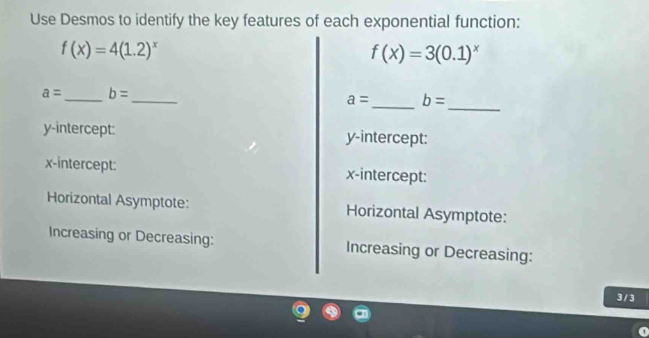 Use Desmos to identify the key features of each exponential function:
f(x)=4(1.2)^x
f(x)=3(0.1)^x
_ 
_
a= _ b=
a= _ b=
y-intercept: y-intercept: 
x-intercept: x-intercept: 
Horizontal Asymptote: Horizontal Asymptote: 
Increasing or Decreasing: Increasing or Decreasing:
3 / 3