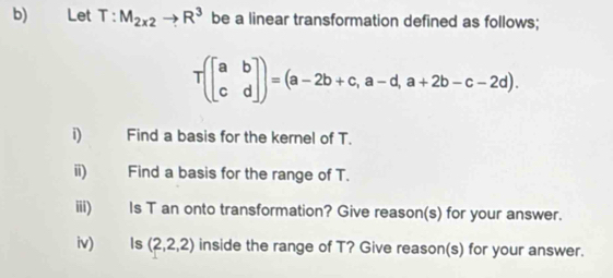 Let T:M_2x2to R^3 be a linear transformation defined as follows;
T(beginbmatrix a&b c&dendbmatrix )=(a-2b+c,a-d,a+2b-c-2d). 
i) Find a basis for the kernel of T. 
ii) Find a basis for the range of T. 
iii) Is T an onto transformation? Give reason(s) for your answer. 
iv) ls (2,2,2) inside the range of T? Give reason(s) for your answer.