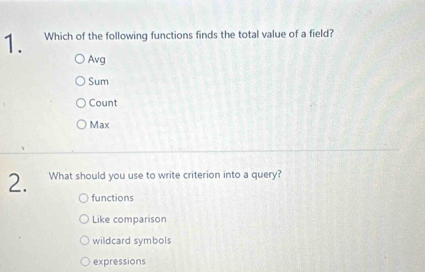 Which of the following functions finds the total value of a field?
Avg
Sum
Count
Max
2. What should you use to write criterion into a query?
functions
Like comparison
wildcard symbols
expressions