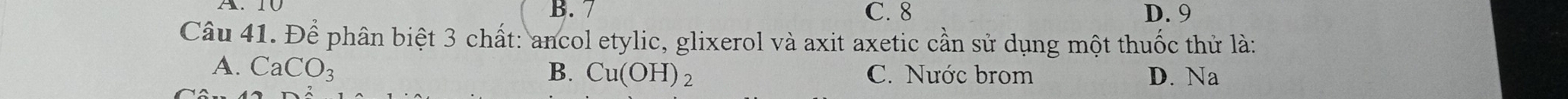 B. 7 C. 8 D. 9
Câu 41. Để phân biệt 3 chất: ancol etylic, glixerol và axit axetic cần sử dụng một thuốc thử là:
A. CaCO_3 B. Cu(OH)_2 C. Nước brom D. Na