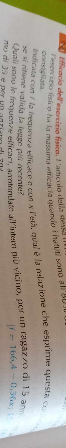 Efficacia dell´esercizio físico. L'articolo della stessa ¹' 
T esercizio físico ha la massima efficacia quando i battiti sono all' 80 7
consigliata. 
Indicata con f la frequenza efficace e con x l'età, qual è la relazione che esprime questa conside 
se si ritiene valida la legge più recente? [f=166,4-0,56x; 1 
Quali sono le frequenze efficaci, arrotondate all’intero più vicino, per un ragazzo di 15 ann 
mo di 35 e per un anziano di 702