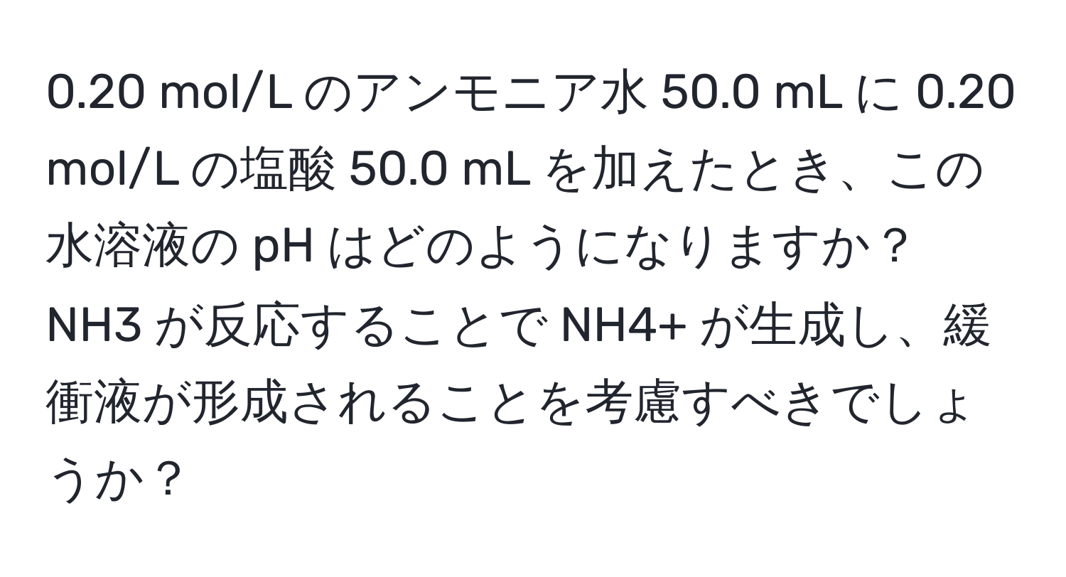 0.20 mol/L のアンモニア水 50.0 mL に 0.20 mol/L の塩酸 50.0 mL を加えたとき、この水溶液の pH はどのようになりますか？ NH3 が反応することで NH4+ が生成し、緩衝液が形成されることを考慮すべきでしょうか？