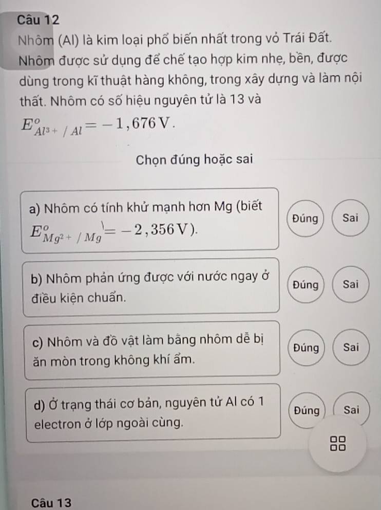 Nhôm (Al) là kim loại phổ biến nhất trong vỏ Trái Đất.
Nhôm được sử dụng để chế tạo hợp kim nhẹ, bền, được
dùng trong kĩ thuật hàng không, trong xây dựng và làm nội
thất. Nhôm có số hiệu nguyên tử là 13 và
E_Al^(3+)/Al°=-1,676V. 
Chọn đúng hoặc sai
a) Nhôm có tính khử mạnh hơn Mg (biết
E_Mg^(2+)/Mg°=-2,356V).
Đúng Sai
b) Nhôm phản ứng được với nước ngay ở Đúng Sai
điều kiện chuẩn.
c) Nhôm và đồ vật làm bằng nhôm dễ bị Đúng Sai
ăn mòn trong không khí ẩm.
d) Ở trạng thái cơ bản, nguyên tử Al có 1 Đúng Sai
electron ở lớp ngoài cùng.
Câu 13