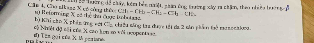 lưu cơ thường dễ cháy, kém bền nhiệt, phản ứng thường xảy ra chậm, theo nhiều hướng.
Câu 4. Cho alkane X có công thức: CH_3-CH_2-CH_2-CH_2-CH_3.
a) Reforming X có thể thu được isobutane.
b) Khi cho X phản ứng với Cl₂, chiếu sáng thu được tối đa 2 sản phẩm thế monochloro.
c) Nhiệt độ sôi của X cao hơn so với neopentane.
d) Tên gọi của X là pentane.