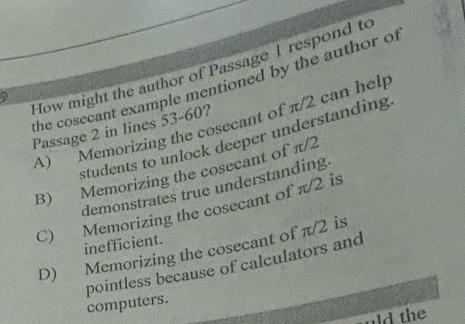 How might the author of Passage I respond to
the cosecant example mentioned by the author of
A) Memorizing the cosecant of π/2 can help
Passage 2 in lines 53-60?
students to unlock deeper understanding
B) Memorizing the cosecant of π/2
demonstrates true understanding.
C) Memorizing the cosecant of π/2 is
inefficient.
D) Memorizing the cosecant of π/2 is
pointless because of calculators and
computers.
ld the