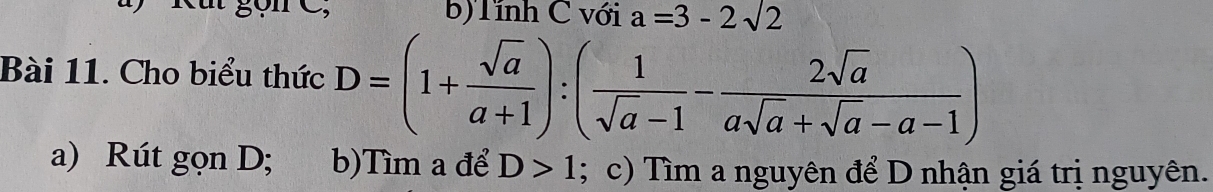 b) Tính C với a=3-2sqrt(2)
Bài 11. Cho biểu thức D=(1+ sqrt(a)/a+1 ):( 1/sqrt(a)-1 - 2sqrt(a)/asqrt(a)+sqrt(a)-a-1 )
a) Rút gọn D; b)Tìm a để D>1; c) Tìm a nguyên để D nhận giá trị nguyên.