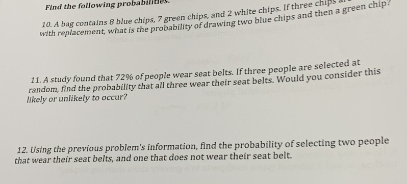 Find the following probabilities. 
10. A bag contains 8 blue chips, 7 green chips, and 2 white chips. If three chips a 
with replacement, what is the probability of drawing two blue chips and then a green chip 
11. A study found that 72% of people wear seat belts. If three people are selected at 
random, find the probability that all three wear their seat belts. Would you consider this 
likely or unlikely to occur? 
12. Using the previous problem’s information, find the probability of selecting two people 
that wear their seat belts, and one that does not wear their seat belt.