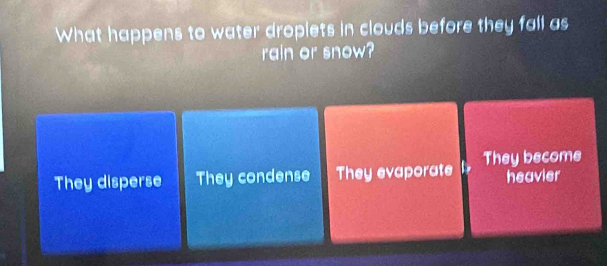 What happens to water droplets in clouds before they fall as
rain or snow?
They disperse They condense They evaporate They become
heavier