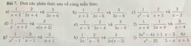 Đưa các phân thức sau về cùng mẫu thức: 
a)  1/x+2 ;  2/2x+4  và  3/3x+6 . b)  1/x+3 ;  2/2x-6  và  3/3x-9 . c)  1/x^2-4 ;  2/x+2  và  3/x-2 . 
d)  1/x ;  2/x+2  và  3/x(x+2) . e)  1/x-2 ;  2/2x-4  và  3/3x-6 . f)  1/x+4 ;  1/2x+8  và  3/x-4 . 
g)  1/x^2-1 ;  2/x-1  và  2/x+1 . h)  1/2x ;  2/x-2  và  3/2x(x-2) . i)  (3x^2-4x+1)/x^2-25 ;  (x-3)/5-x ;  4x/x+5 