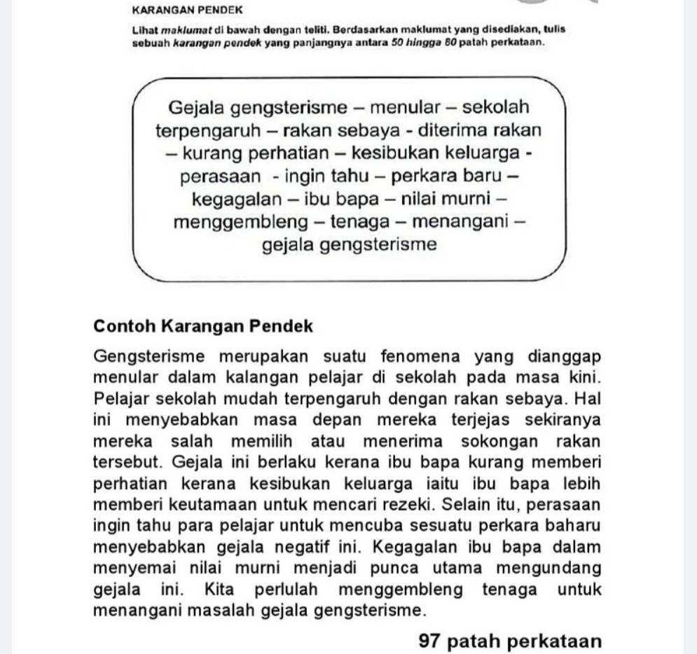 KARANGAN PENDEK 
Lihat maklumat di bawah dengan teliti. Berdasarkan maklumat yang disediakan, tulis 
sebuah karangan pendek yang panjangnya antara 50 hingga 80 patah perkataan. 
Gejala gengsterisme - menular - sekolah 
terpengaruh - rakan sebaya - diterima rakan 
— kurang perhatian - kesibukan keluarga - 
perasaan - ingin tahu - perkara baru - 
kegagalan - ibu bapa - nilai murni - 
menggembleng - tenaga - menangani - 
gejala gengsterisme 
Contoh Karangan Pendek 
Gengsterisme merupakan suatu fenomena yang dianggap 
menular dalam kalangan pelajar di sekolah pada masa kini. 
Pelajar sekolah mudah terpengaruh dengan rakan sebaya. Hal 
ini menyebabkan masa depan mereka terjejas sekiranya 
mereka salah memilih atau menerima sokongan rakan 
tersebut. Gejala ini berlaku kerana ibu bapa kurang memberi 
perhatian kerana kesibukan keluarga iaitu ibu bapa lebih 
memberi keutamaan untuk mencari rezeki. Selain itu, perasaan 
ingin tahu para pelajar untuk mencuba sesuatu perkara baharu 
menyebabkan gejala negatif ini. Kegagalan ibu bapa dalam 
menyemai nilai murni menjadi punça utama mengundang 
gejala ini. Kita perlulah menggembleng tenaga untuk 
menangani masalah gejala gengsterisme.
97 patah perkataan