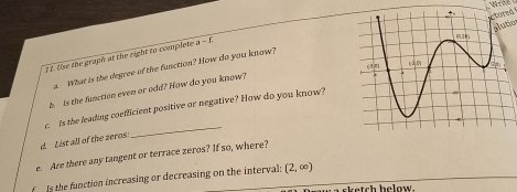 ctored 
slutic 
12. Use the graph at the right to complete a - f. 
What is the degree of the function? How do you know? 
b Is the finction even or odd? How do you know? 
c. Is the leading coefficient positive or negative? How do you know? 
d. List all of the zeros 
_ 
e. Are there any tangent or terrace zeros? If so, where? 
f Is the function increasing or decreasing on the interval; (2,∈fty )
s k etch b elow .