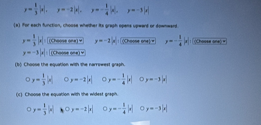 y= 1/3 |x|, y=-2|x|, y=- 1/4 |x|, y=-3|x|
(a) For each function, choose whether its graph opens upward or downward.
y= 1/3 |x|, : (Choose one)≌ y=-2|x| : (Choose one) y=- 1/4 |x| : (Choose one)~
y=-3|x| : (Choose one)≌
(b) Choose the equation with the narrowest graph.
y= 1/3 |x| y=-2|x| 。 y=- 1/4 |x| y=-3|x|
(c) Choose the equation with the widest graph.
y= 1/3 |x| 。 y=-2|x| 。 y=- 1/4 |x| 。 y=-3|x|