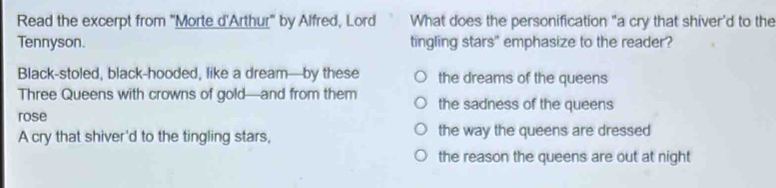 Read the excerpt from "Morte d'Arthur" by Alfred, Lord What does the personification "a cry that shiver'd to the
Tennyson. tingling stars" emphasize to the reader?
Black-stoled, black-hooded, like a dream—by these the dreams of the queens
Three Queens with crowns of gold—and from them the sadness of the queens
rose
A cry that shiver'd to the tingling stars, the way the queens are dressed
the reason the queens are out at night