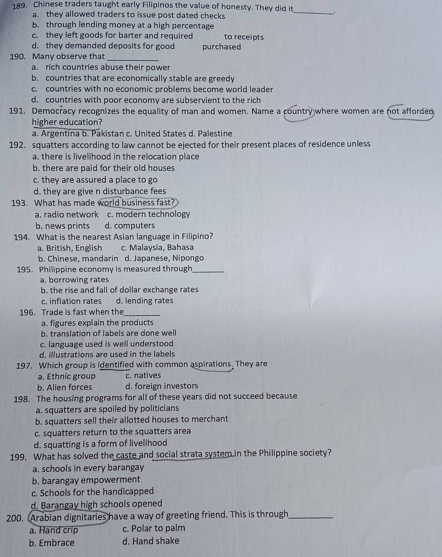Chinese traders taught early Filipinos the value of honesty. They did it_
a. they allowed traders to issue post dated checks
b. through lending money at a high percentage
c. they left goods for barter and required to receipts
d. they demanded deposits for good purchased
190. Many observe that_
a. rich countries abuse their power
b. countries that are economically stable are greedy
c. countries with no economic problems become world leader
d. countries with poor economy are subservient to the rich
191. Democracy recognizes the equality of man and women. Name a country where women are not afforded
higher education?
a. Argentina b. Pakistan c. United States d. Palestine
192. squatters according to law cannot be ejected for their present places of residence unless
a. there is livelihood in the relocation place
b. there are paid for their old houses
c. they are assured a place to go
d. they are give n disturbance fees
193. What has made world business fast?
a. radio network c. modern technology
b. news prints d. computers
194. What is the nearest Asian language in Filipino?
a. British, English c. Malaysia, Bahasa
b. Chinese, mandarin d. Japanese, Nipongo
195. Philippine economy is measured through_
a. borrowing rates
b. the rise and fall of dollar exchange rates
c. inflation rates d. lending rates
196. Trade is fast when the_
a. figures explain the products
b. translation of labels are done well
c. language used is well understood
d. illustrations are used in the labels
197. Which group is identified with common aspirations. They are
a. Ethnic group c. natives
b. Alien forces d. foreign investors
198. The housing programs for all of these years did not succeed because
a. squatters are spoiled by politicians
b. squatters sell their allotted houses to merchant
c. squatters return to the squatters area
d. squatting is a form of livelihood
199. What has solved the caste and social strata system in the Philippine society?
a. schools in every barangay
b. barangay empowerment
c. Schools for the handicapped
d. Barangay high schools opened
200. Arabian dignitaries have a way of greeting friend. This is through_
a. Hand crip c. Polar to palm
b. Embrace d. Hand shake