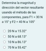 Determina la magnitud y
dirección del vector resultante
usando el método de las
componentes, para F1=30N
a 15° y F2=40N a 105°
20 N a 15.32°
50 N a 68.13°
10 N 86.13°
70 N a 55.42°