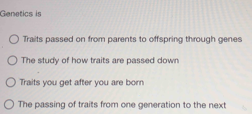 Genetics is
Traits passed on from parents to offspring through genes
The study of how traits are passed down
Traits you get after you are born
The passing of traits from one generation to the next