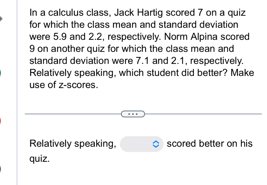 In a calculus class, Jack Hartig scored 7 on a quiz 
for which the class mean and standard deviation 
were 5.9 and 2.2, respectively. Norm Alpina scored
9 on another quiz for which the class mean and 
standard deviation were 7.1 and 2.1, respectively. 
Relatively speaking, which student did better? Make 
use of z-scores. 
Relatively speaking, scored better on his 
quiz.