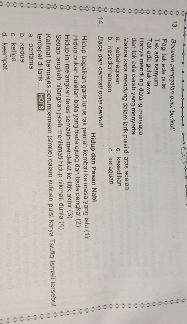 Bacalah penggalan puisi berikut!
Pagi tak ada puisi
Tak ada senyum
Tak ada gelak tawa
Hanya mendung datang menyapa
dan tak ada cerah yang menyertai
Makna kata mendung dalam larik puisi di atas adalah ....
a. kebahagiaan c. kesedihan
b. kesederhanaan d. keraguan
14. Baca dan cermati puisi berikut!
Hidup dan Pesan Nabi
Hidup bagaikan garis lurus tak pernah kembali ke masa yang lalu (1)
Hidup bukan bulatan bola yang tiada ujung dan tiada pangkal (2)
Hidup ini melangkah terus semakin mendekat ke titik akhir (3)
Setiap langkah hilangkan jatah menikmati hidup nikmati dunia (4)
Kalimat bermajas perumpamaan (simile) dalam kutipan puisi karya Taufiq Ismail tersebut
terdapat di larik .... HOTS
a. pertama
b. kedua
c. ketiga
d. keempat