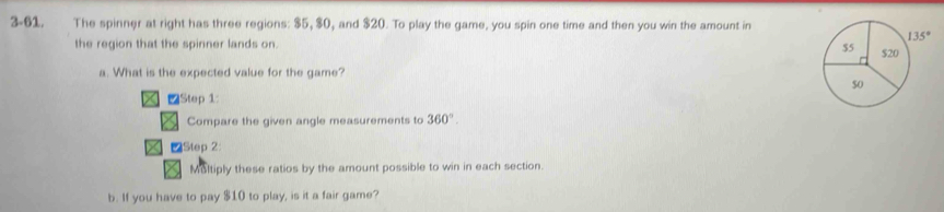 3-61. The spinner at right has three regions: $5, $0, and $20. To play the game, you spin one time and then you win the amount in
the region that the spinner lands on. 
a. What is the expected value for the game?
∠Step 1:
Compare the given angle measurements to 360°.
∠Step 2:
Multiply these ratios by the amount possible to win in each section.
b. If you have to pay $10 to play, is it a fair game?