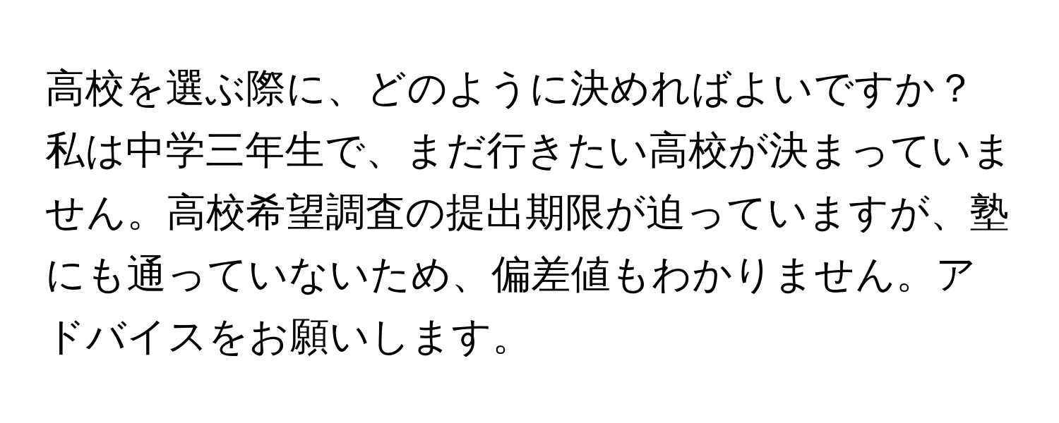 高校を選ぶ際に、どのように決めればよいですか？私は中学三年生で、まだ行きたい高校が決まっていません。高校希望調査の提出期限が迫っていますが、塾にも通っていないため、偏差値もわかりません。アドバイスをお願いします。