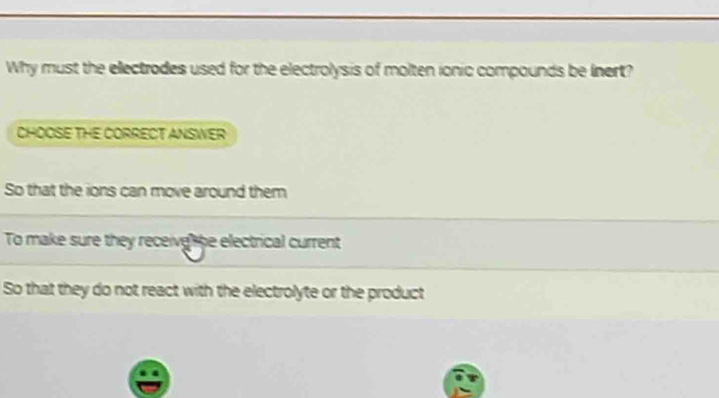 Why must the electrodes used for the electrolysis of molten ionic compounds be Inert?
CHOOSE THE CORRECT ANSWER
So that the ions can move around them
To make sure they receive he electrical current
So that they do not react with the electrolyte or the product