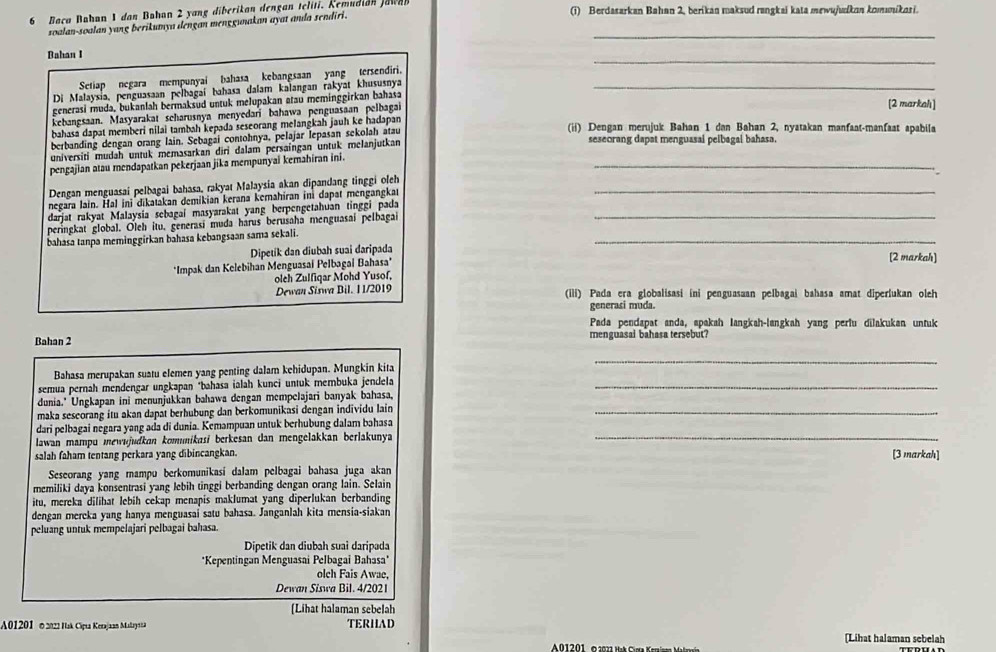 Baca Bahan 1 dan Bahan 2 yang diberikan dengan teliti. Kemudian Jawan (i) Berdasarkan Bahan 2, berikan maksud rangkai kata mewujudkan komnikasi.
soalan-soalan yang berikumya dengan menggunakan ayat anda sendiri._
Bahan I
_
Setiap negara mempunyai bahasa kebangsaan yang tersendiri.
Di Malaysia, penguasaan pelbagaí bahasa dalam kalangan rakyat khususnya_
generasi muda, bukanlah bermaksud untuk melupakan atau meminggirkan bahasa
kebangsaan. Masyarakat scharusnya menyedari bahawa penguasaan pelbagai
[2 markahı]
bahasa dapat memberi nilai tambah kepada seseorang melangkah jauh ke hadapan (ii) Dengan merujuk Bahan 1 dan Bahan 2, nyatakan manfaat-manfaat apabila
berbanding dengan orang lain. Sebagai contohnya, pelajar lepasan sekolah atau seseorang dapat menguasai pelbagal bahasa.
_
universiti mudah untuk memasarkan diri dalam persaingan untuk melanjutkan
pengajian atau mendapatkan pekerjaan jika mempunyai kemahiran ini.
Dengan menguasai pelbagai bahasa, rakyat Malaysia akan dipandang tinggi oleh_
negara lain. Hal ini dikatakan demikian kerana kemahiran ini dapat mengangkat
darjat rakyat Malaysia sebagaí masyarakat yang berpengetahuan tinggi pada_
peringkat global. Oleh itu, generasí muda harus berusaha menguasai pelbagai
bahasa tanpa meminggirkan bahasa kebangsaan sama sekali.
Dipetík dan diubah suai daripada
_
*Impak dan Kelebihan Menguasai Pelbagai Bahasa*
[2 markah]
oleh Zulfiqar Mohd Yusof,
Dewan Siswa Bil. I 1/2019 (ili) Pada era globalisasi ini penguasaan pelbagai bahasa amat diperlukan oleh
generasi muda.
Pada pendapat anda, apakah langkah-langkah yang perlu dilakukan untuk
Bahan 2 menguasai bahasa tersebut?
Bahasa merupakan suatu elemen yang penting dalam kehidupan. Mungkin kita
_
semua pernah mendengar ungkapan *bahasa ialah kunci untuk membuka jendela_
dunia.' Ungkapan ini menunjukkan bahawa dengan mempelajari banyak bahasa,
maka sescorang itu akan dapät berhubung dan berkomunikasi dengan individu lain_
dari pelbagai negara yang ada di dunia. Kemampuan untuk berhubung dalam bahasa
lawan mampu mewujudkan komunikasi berkesan dan mengelakkan berlakunya
_
salah faham tentang perkara yang dibincangkan. [3 markah]
Seseorang yang mampu berkomunikasí dalam pelbagai bahasa juga akan
memiliki daya konsentrasi yang lebih tinggi berbanding dengan orang lain. Selain
itu, mereka dilihat lebih cekap menapis maklumat yang diperlukan berbanding
dengan mereka yang hanya menguasai satu bahasa. Janganlah kita mensia-siakan
peluang untuk mempelajari pelbagai bahasa.
Dipetik dan diubah suai daripada
*Kepentingan Menguasai Pelbagai Bahasa*
olch Fais Awae,
Dewan Siswa Bil. 4/2021
(Lihat halaman sebelah
A01201 © 2022 Hak Cipta Kerajaan Malay na TERHAD [Lihat halaman sebelah