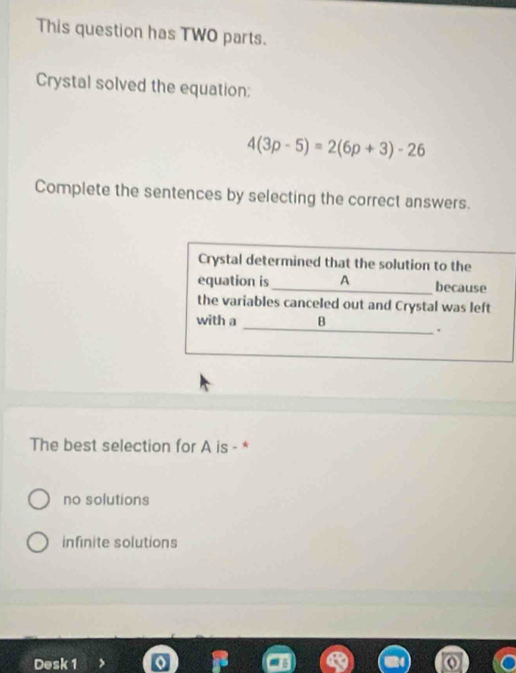 This question has TWO parts.
Crystal solved the equation;
4(3p-5)=2(6p+3)-26
Complete the sentences by selecting the correct answers.
Crystal determined that the solution to the
equation is _A because
the variables canceled out and Crystal was left
_
with a B
.
The best selection for A is - *
no solutions
infinite solutions
Desk 1