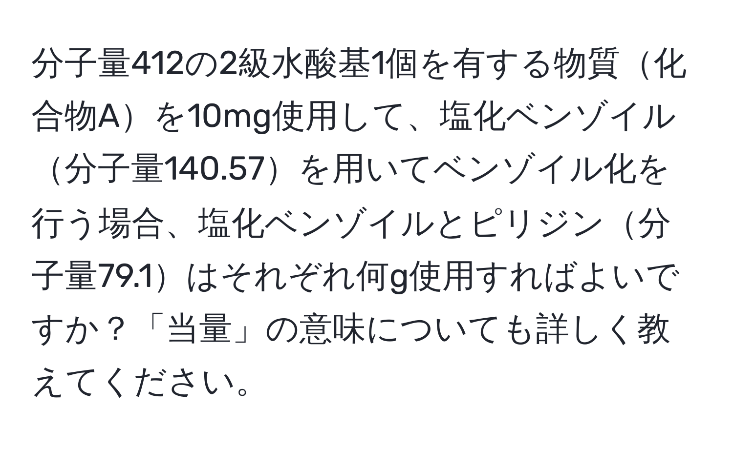 分子量412の2級水酸基1個を有する物質化合物Aを10mg使用して、塩化ベンゾイル分子量140.57を用いてベンゾイル化を行う場合、塩化ベンゾイルとピリジン分子量79.1はそれぞれ何g使用すればよいですか？「当量」の意味についても詳しく教えてください。